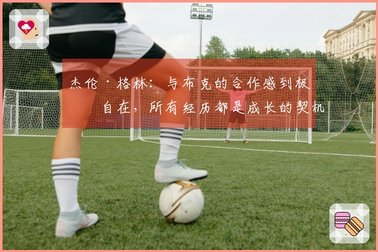 杰伦·格林：与布克的合作感到极为自在，所有经历都是成长的契机