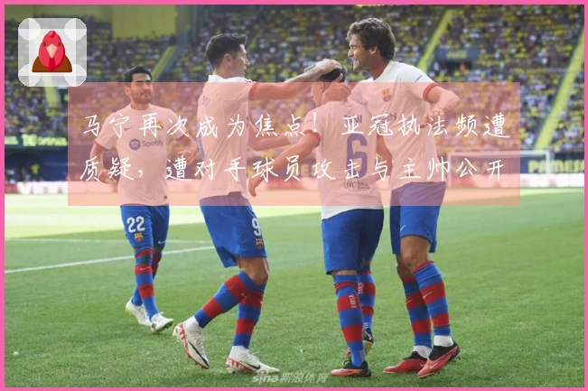 马宁再次成为焦点！亚冠执法频遭质疑，遭对手球员攻击与主帅公开指责！