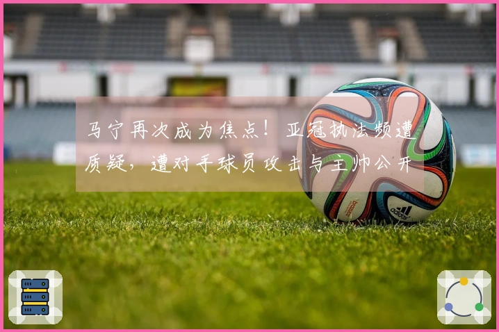 马宁再次成为焦点！亚冠执法频遭质疑，遭对手球员攻击与主帅公开指责！