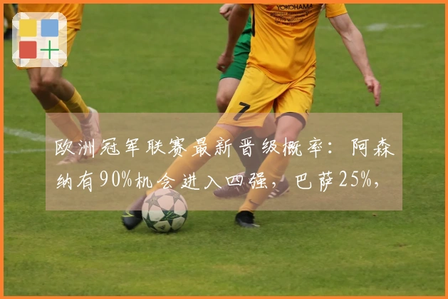 欧洲冠军联赛最新晋级概率：阿森纳有90%机会进入四强，巴萨25%，利物浦与皇马翻盘仅有10%