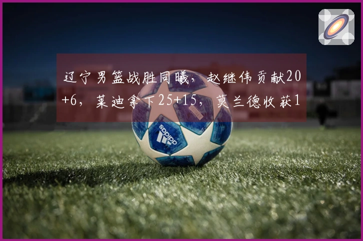 辽宁男篮战胜同曦，赵继伟贡献20+6，莱迪拿下25+15，莫兰德收获16+12，鄢手骐得15分