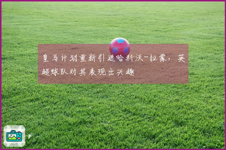 皇马计划重新引进哈科沃-拉蒙，英超球队对其表现出兴趣