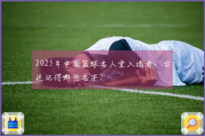 2025年中国篮球名人堂入选者，你还记得哪些名字？