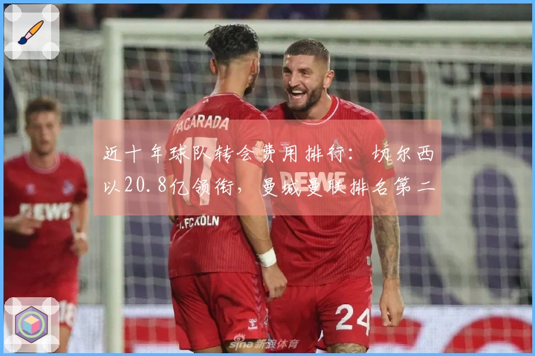 近十年球队转会费用排行：切尔西以20.8亿领衔，曼城曼联排名第二和第三
