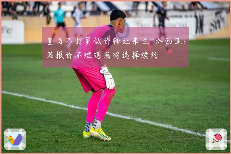 皇马不打算低价转让弗兰-加西亚，若报价不理想或将选择续约
