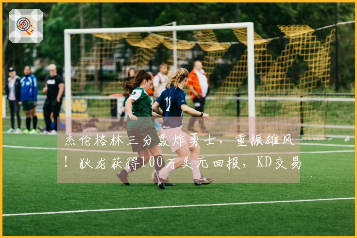 杰伦格林三分轰炸勇士，重振雄风！狄龙获得100万美元回报，KD交易双赢