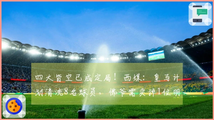 四大皆空已成定局！西媒：皇马计划清洗8名球员，佛爷需卖掉1位明星